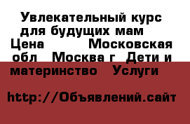 Увлекательный курс для будущих мам.  › Цена ­ 499 - Московская обл., Москва г. Дети и материнство » Услуги   